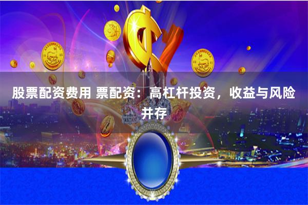 股票配资费用 票配资：高杠杆投资，收益与风险并存