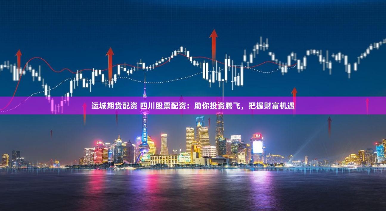 运城期货配资 四川股票配资：助你投资腾飞，把握财富机遇