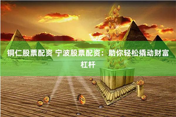 铜仁股票配资 宁波股票配资：助你轻松撬动财富杠杆
