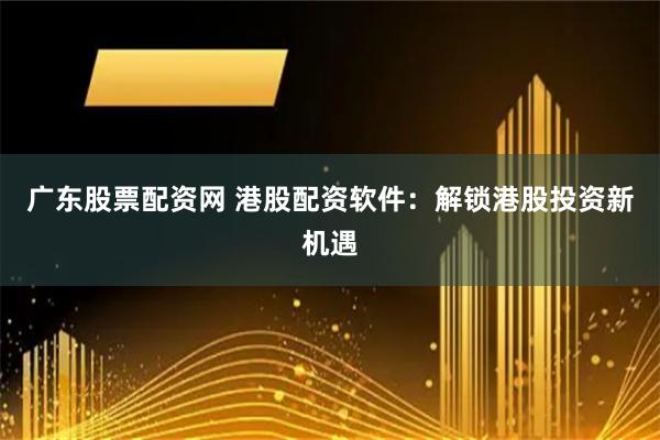 广东股票配资网 港股配资软件：解锁港股投资新机遇