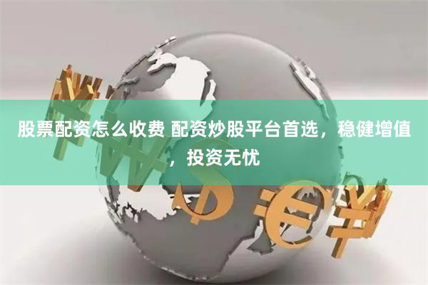股票配资怎么收费 配资炒股平台首选，稳健增值，投资无忧