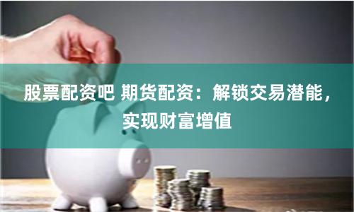 股票配资吧 期货配资：解锁交易潜能，实现财富增值