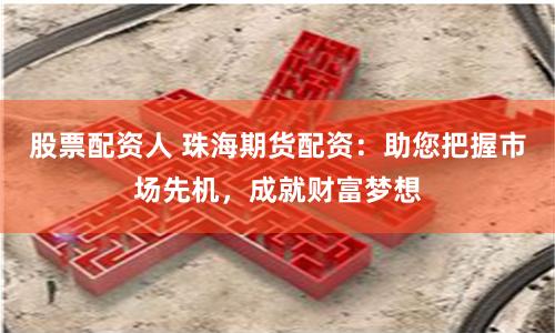 股票配资人 珠海期货配资：助您把握市场先机，成就财富梦想