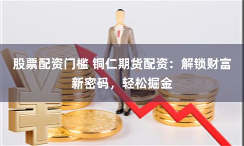 股票配资门槛 铜仁期货配资：解锁财富新密码，轻松掘金