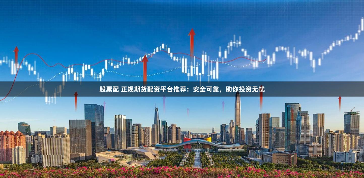 股票配 正规期货配资平台推荐：安全可靠，助你投资无忧