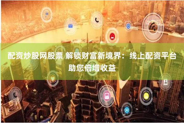 配资炒股网股票 解锁财富新境界：线上配资平台助您倍增收益