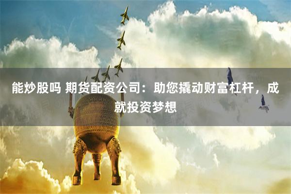 能炒股吗 期货配资公司：助您撬动财富杠杆，成就投资梦想